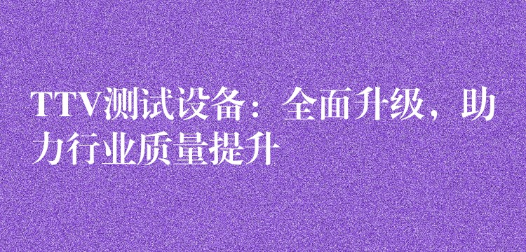 TTV测试设备：全面升级，助力行业质量提升