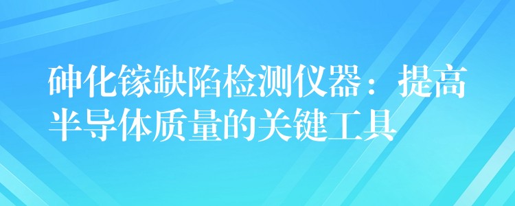 砷化镓缺陷检测仪器：提高半导体质量的关键工具