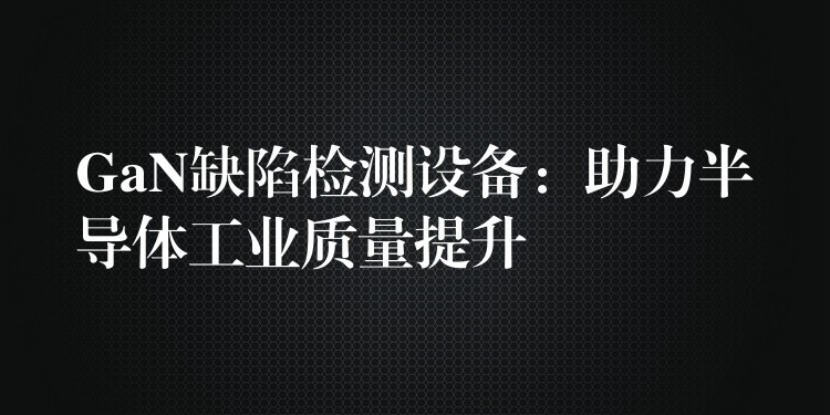 GaN缺陷检测设备：助力半导体工业质量提升