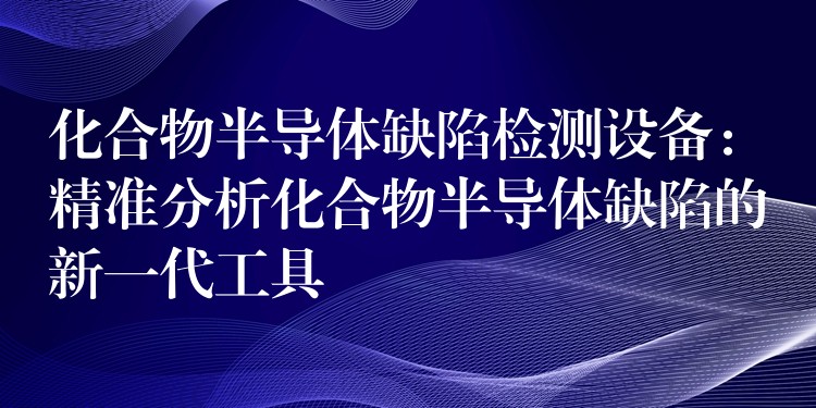 化合物半导体缺陷检测设备：精准分析化合物半导体缺陷的新一代工具