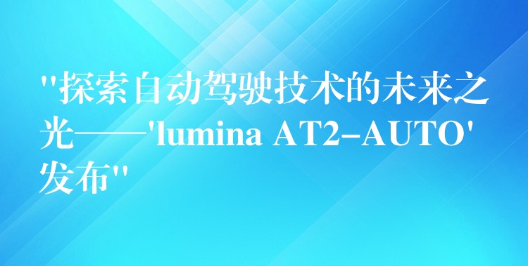 “探索自动驾驶技术的未来之光——’lumina AT2-AUTO’发布”