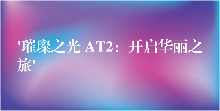 ‘璀璨之光 AT2:开启华丽之旅’