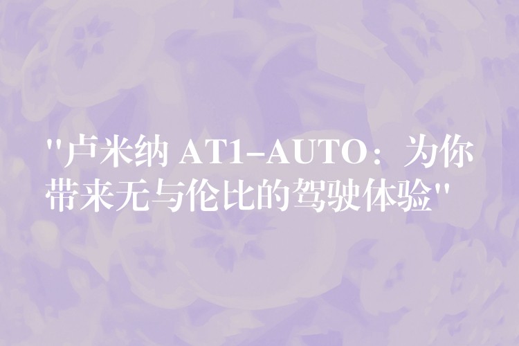 “卢米纳 AT1-AUTO：为你带来无与伦比的驾驶体验”