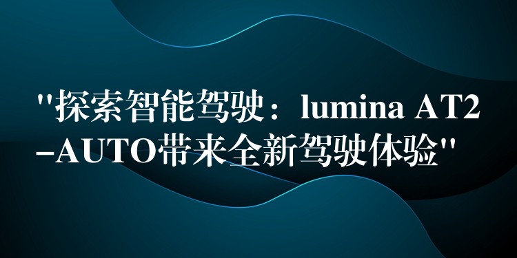 “探索智能驾驶:lumina AT2-AUTO带来全新驾驶体验”