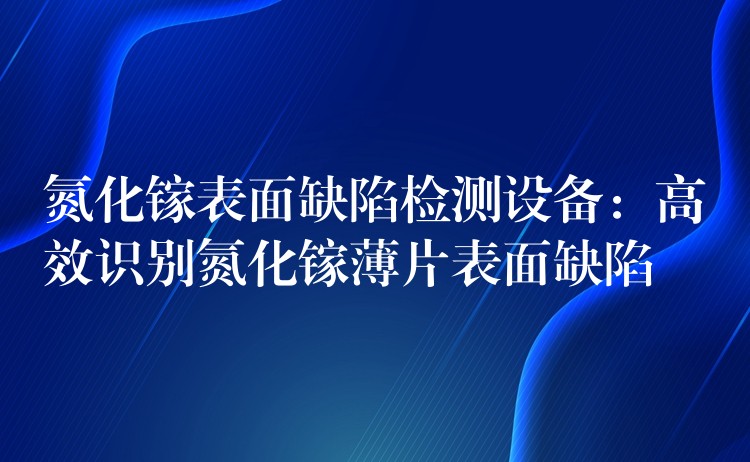 氮化镓表面缺陷检测设备：高效识别氮化镓薄片表面缺陷