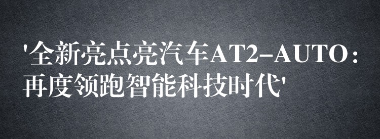 ‘全新亮点亮汽车AT2-AUTO：再度领跑智能科技时代’