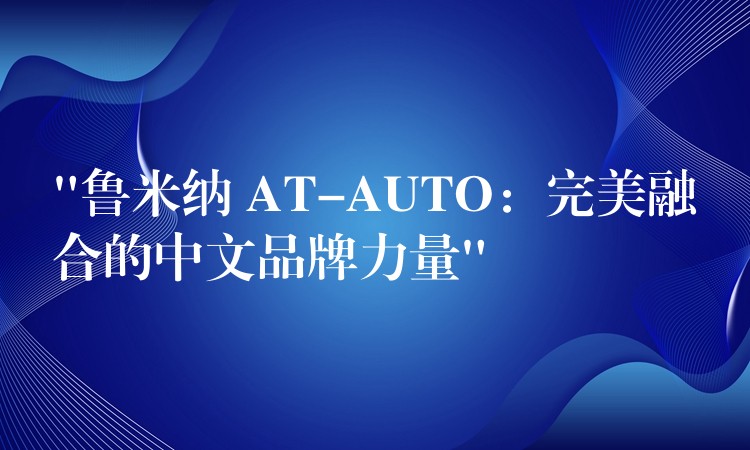 “鲁米纳 AT-AUTO：完美融合的中文品牌力量”