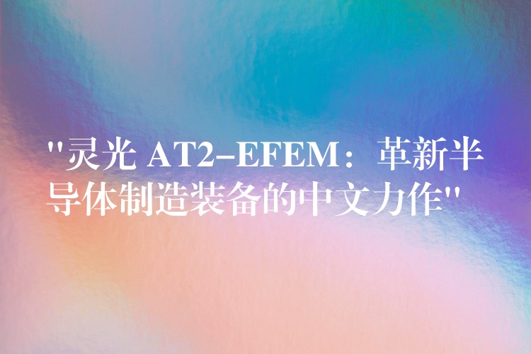 “灵光 AT2-EFEM:革新半导体制造装备的中文力作”