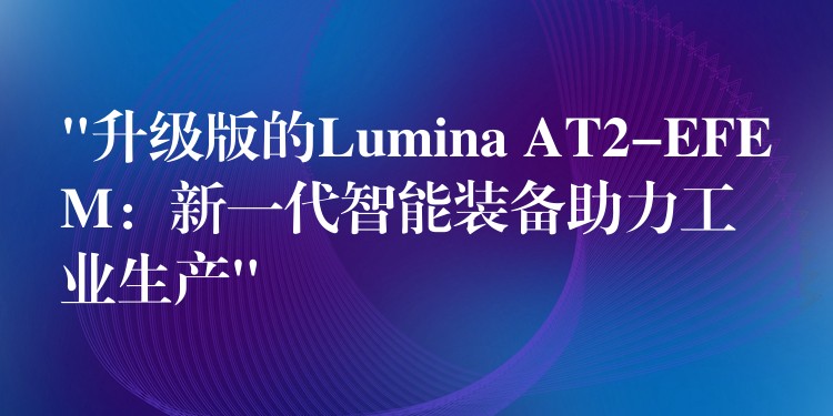 “升级版的Lumina AT2-EFEM：新一代智能装备助力工业生产”