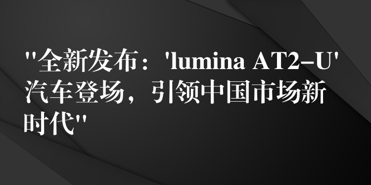 “全新发布：’lumina AT2-U’ 汽车登场，引领中国市场新时代”