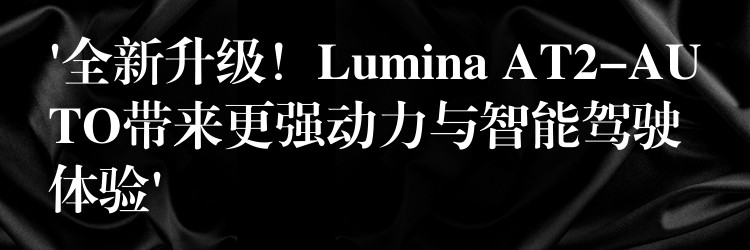 ‘全新升级！Lumina AT2-AUTO带来更强动力与智能驾驶体验’