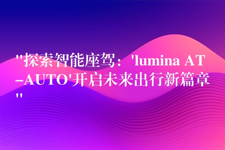 “探索智能座驾：’lumina AT-AUTO’开启未来出行新篇章”