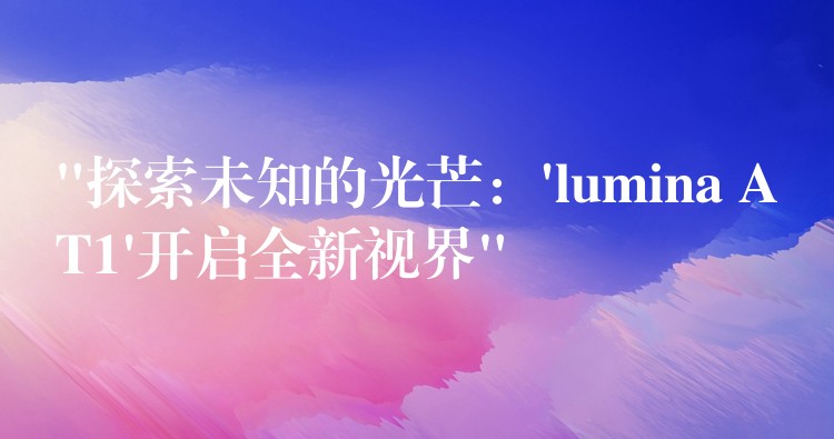 “探索未知的光芒：’lumina AT1’开启全新视界”
