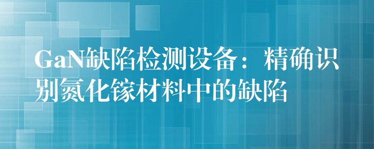 GaN缺陷检测设备：精确识别氮化镓材料中的缺陷