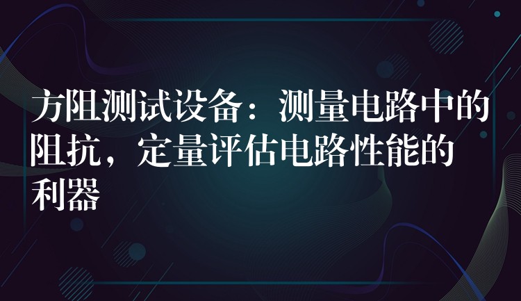 方阻测试设备:测量电路中的阻抗,定量评估电路性能的利器