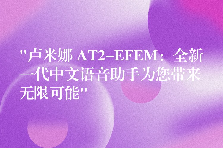 “卢米娜 AT2-EFEM：全新一代中文语音助手为您带来无限可能”