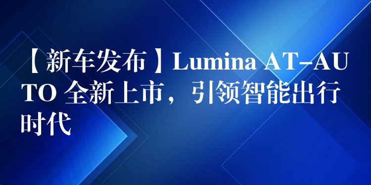 【新车发布】Lumina AT-AUTO 全新上市，引领智能出行时代