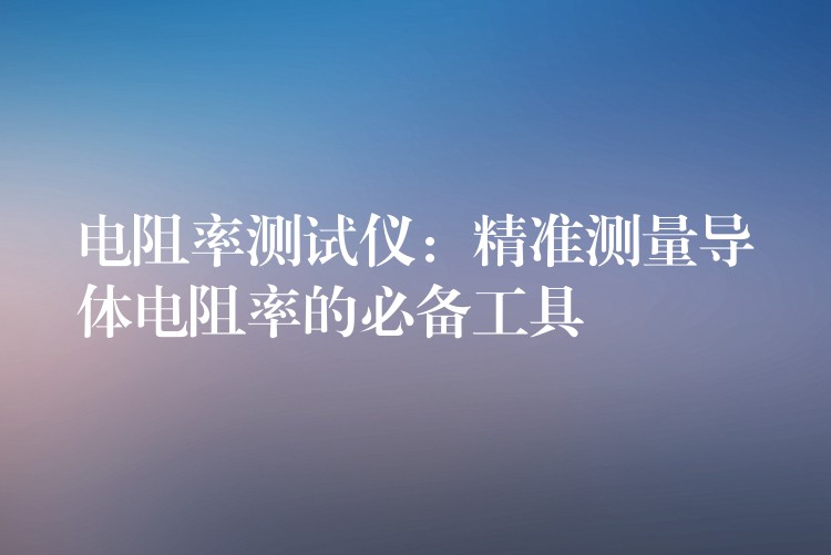 电阻率测试仪：精准测量导体电阻率的必备工具