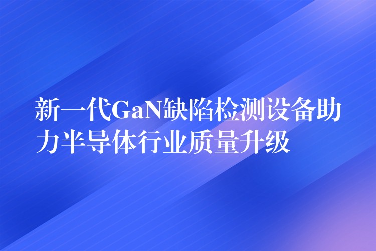 新一代GaN缺陷检测设备助力半导体行业质量升级