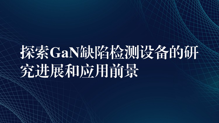 探索GaN缺陷检测设备的研究进展和应用前景