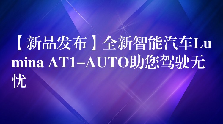 【新品发布】全新智能汽车Lumina AT1-AUTO助您驾驶无忧