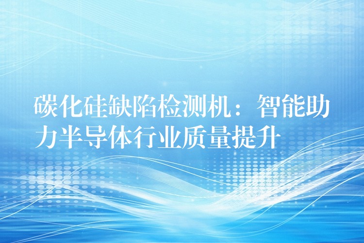 碳化硅缺陷检测机：智能助力半导体行业质量提升