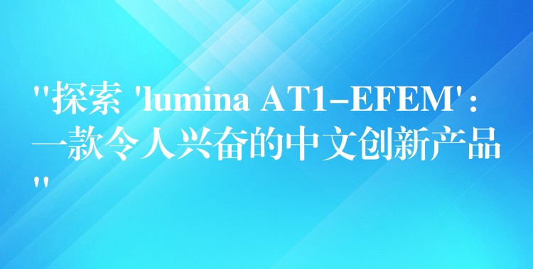 “探索 ‘lumina AT1-EFEM’:一款令人兴奋的中文创新产品”