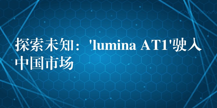 探索未知:’lumina AT1’驶入中国市场