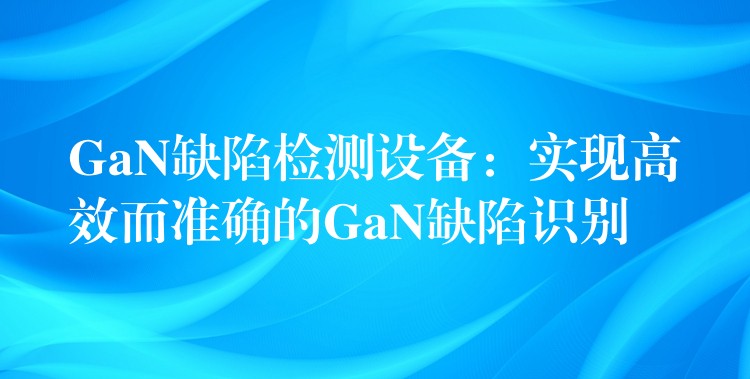 GaN缺陷检测设备：实现高效而准确的GaN缺陷识别