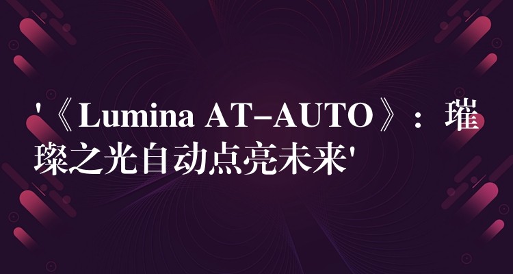 ‘《Lumina AT-AUTO》：璀璨之光自动点亮未来’