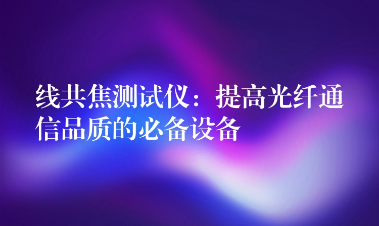 线共焦测试仪：提高光纤通信品质的必备设备