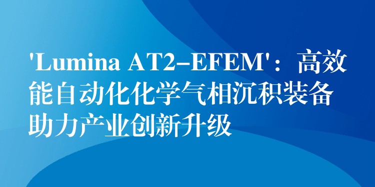‘Lumina AT2-EFEM’：高效能自动化化学气相沉积装备助力产业创新升级