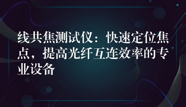线共焦测试仪:快速定位焦点,提高光纤互连效率的专业设备
