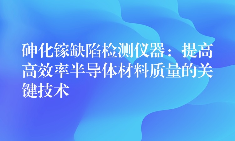 砷化镓缺陷检测仪器：提高高效率半导体材料质量的关键技术