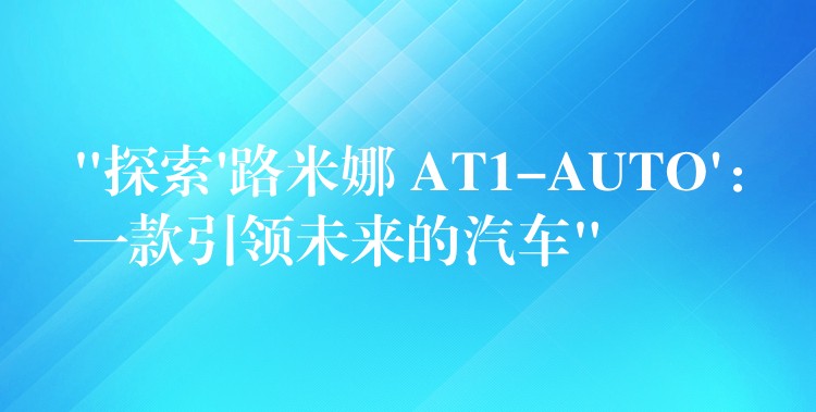“探索’路米娜 AT1-AUTO’：一款引领未来的汽车”