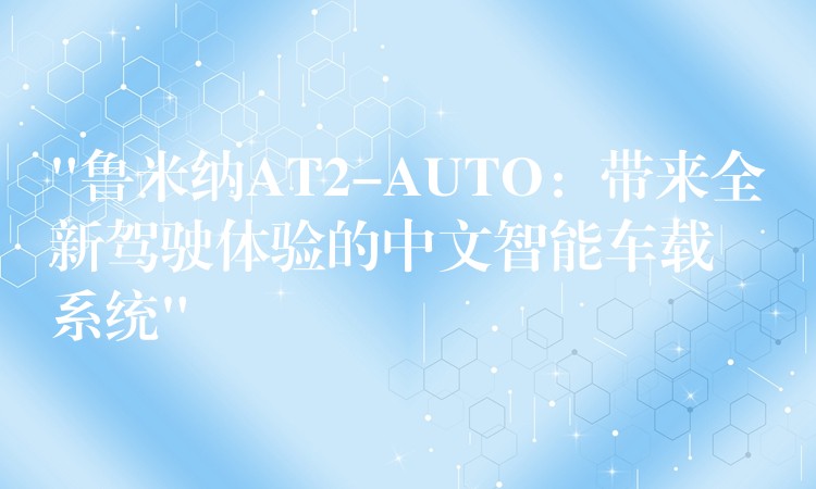 “鲁米纳AT2-AUTO：带来全新驾驶体验的中文智能车载系统”