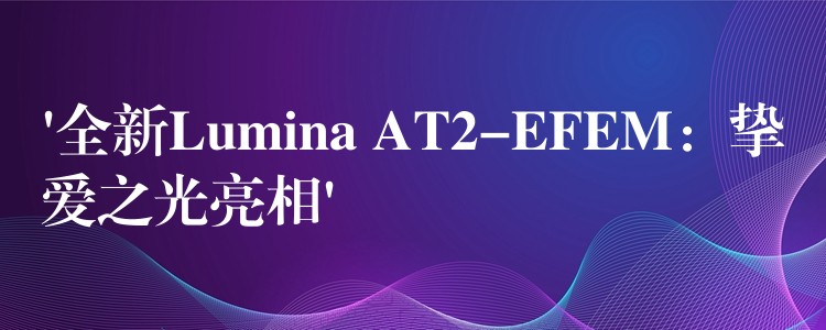 ‘全新Lumina AT2-EFEM：挚爱之光亮相’