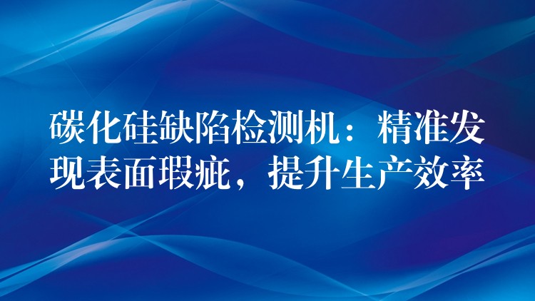 碳化硅缺陷检测机：精准发现表面瑕疵，提升生产效率