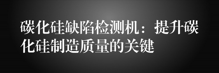 碳化硅缺陷检测机：提升碳化硅制造质量的关键
