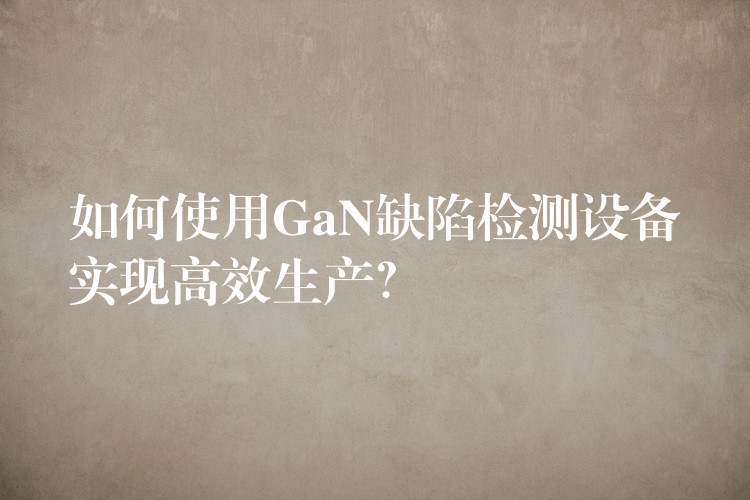 如何使用GaN缺陷检测设备实现高效生产？