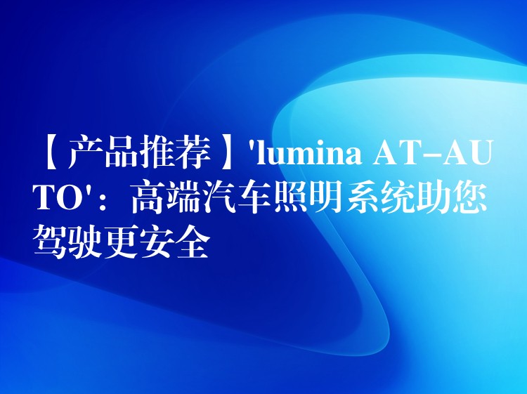 【产品推荐】’lumina AT-AUTO’：高端汽车照明系统助您驾驶更安全