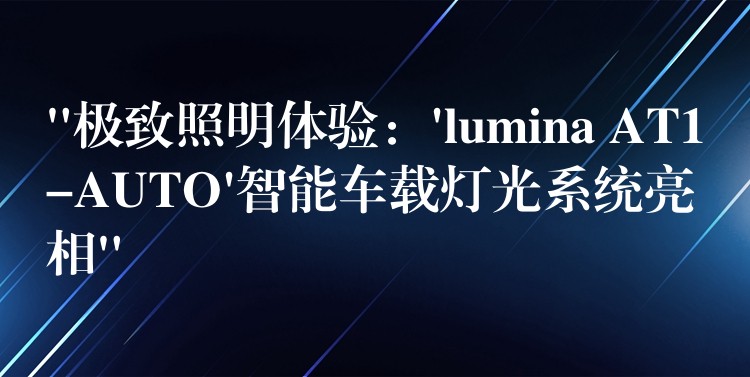 “极致照明体验：’lumina AT1-AUTO’智能车载灯光系统亮相”