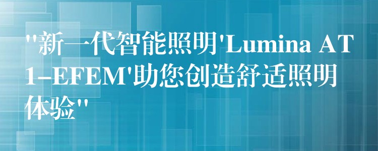 “新一代智能照明’Lumina AT1-EFEM’助您创造舒适照明体验”