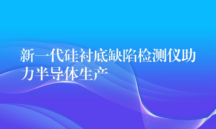 新一代硅衬底缺陷检测仪助力半导体生产