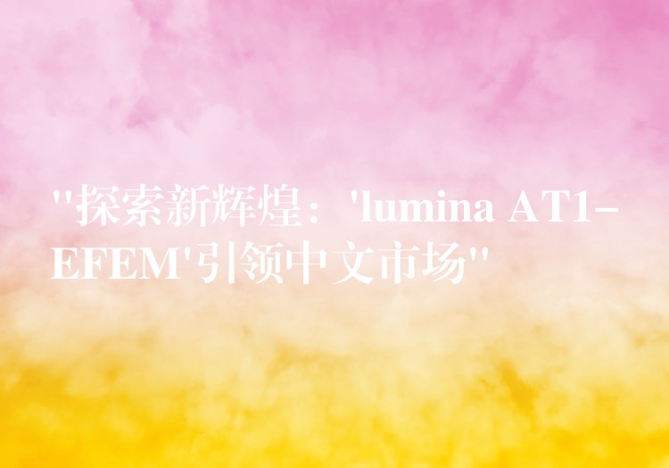“探索新辉煌:’lumina AT1-EFEM’引领中文市场”