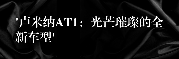 ‘卢米纳AT1：光芒璀璨的全新车型’