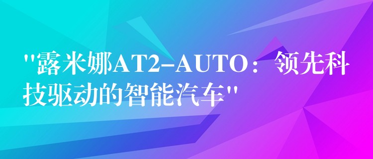 “露米娜AT2-AUTO：领先科技驱动的智能汽车”