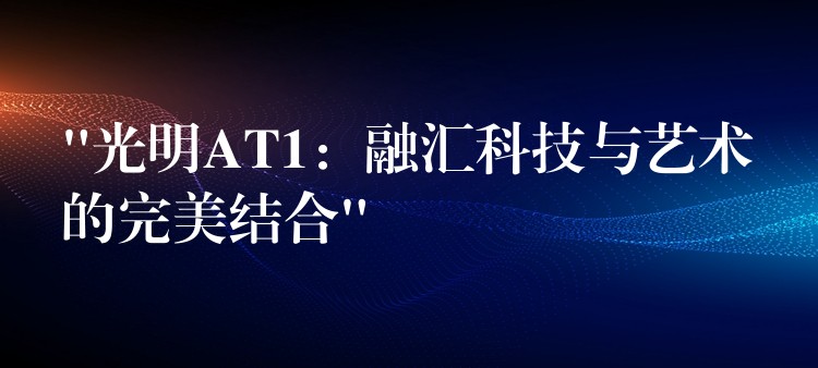 “光明AT1：融汇科技与艺术的完美结合”