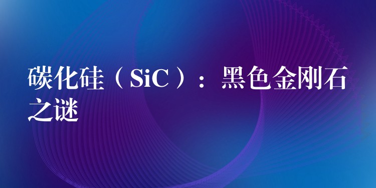 碳化硅（SiC）：黑色金刚石之谜
