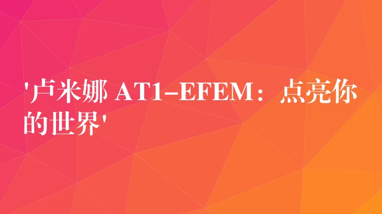 ‘卢米娜 AT1-EFEM：点亮你的世界’